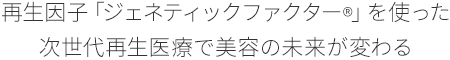 再生因子「ジェネティックファクター&reg;」を使った次世代再生医療で美容の未来が変わる